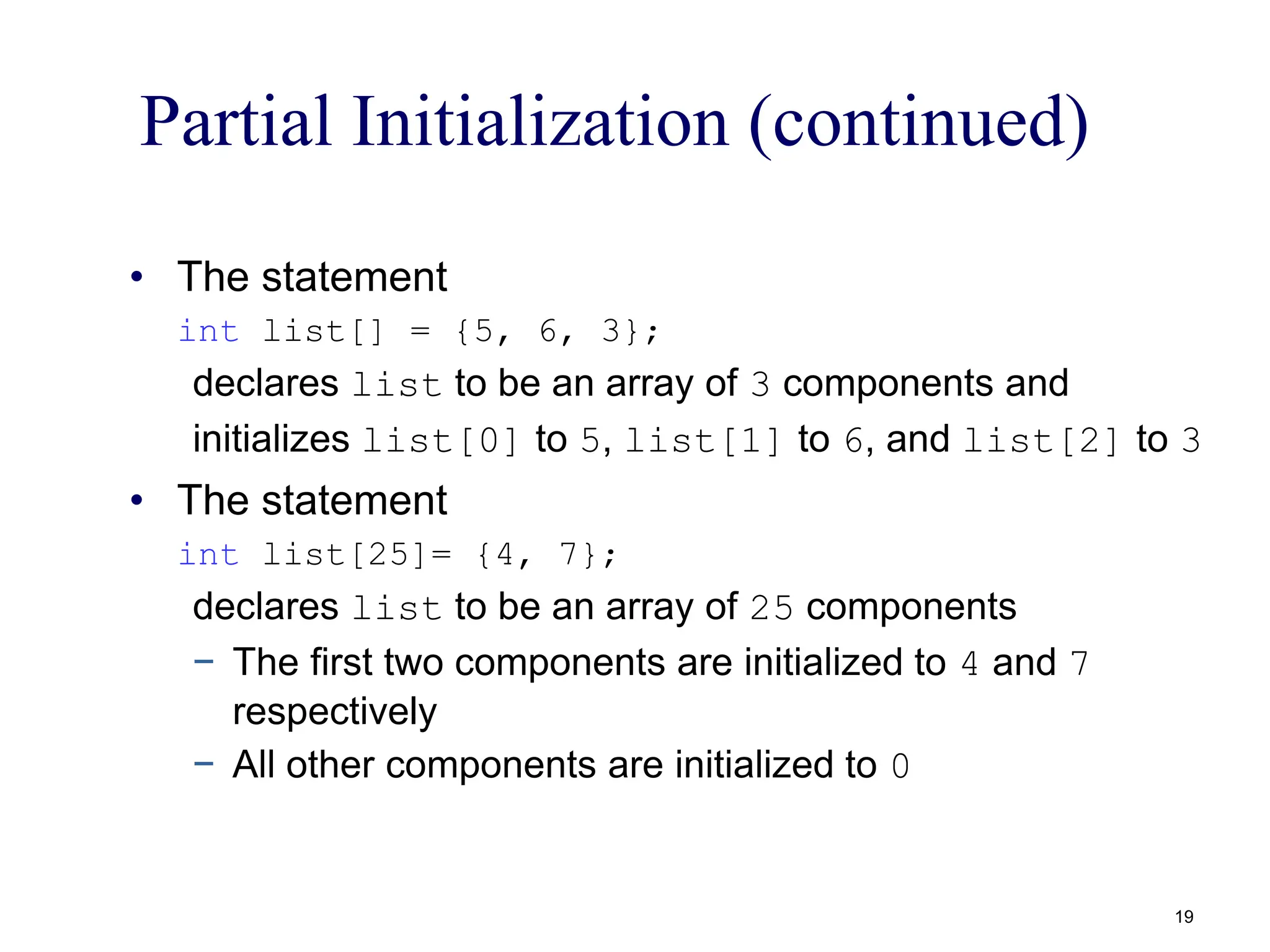 Partial Initialization (continued)
• The statement
int list[] = {5, 6, 3};
declares list to be an array of 3 components and
initializes list[0] to 5, list[1] to 6, and list[2] to 3
• The statement
int list[25]= {4, 7};
declares list to be an array of 25 components
− The first two components are initialized to 4 and 7
respectively
− All other components are initialized to 0
19
 