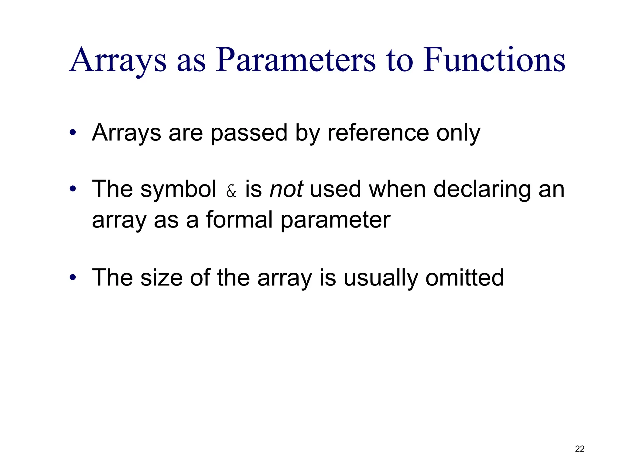 Arrays as Parameters to Functions
• Arrays are passed by reference only
• The symbol & is not used when declaring an
array as a formal parameter
• The size of the array is usually omitted
22
 