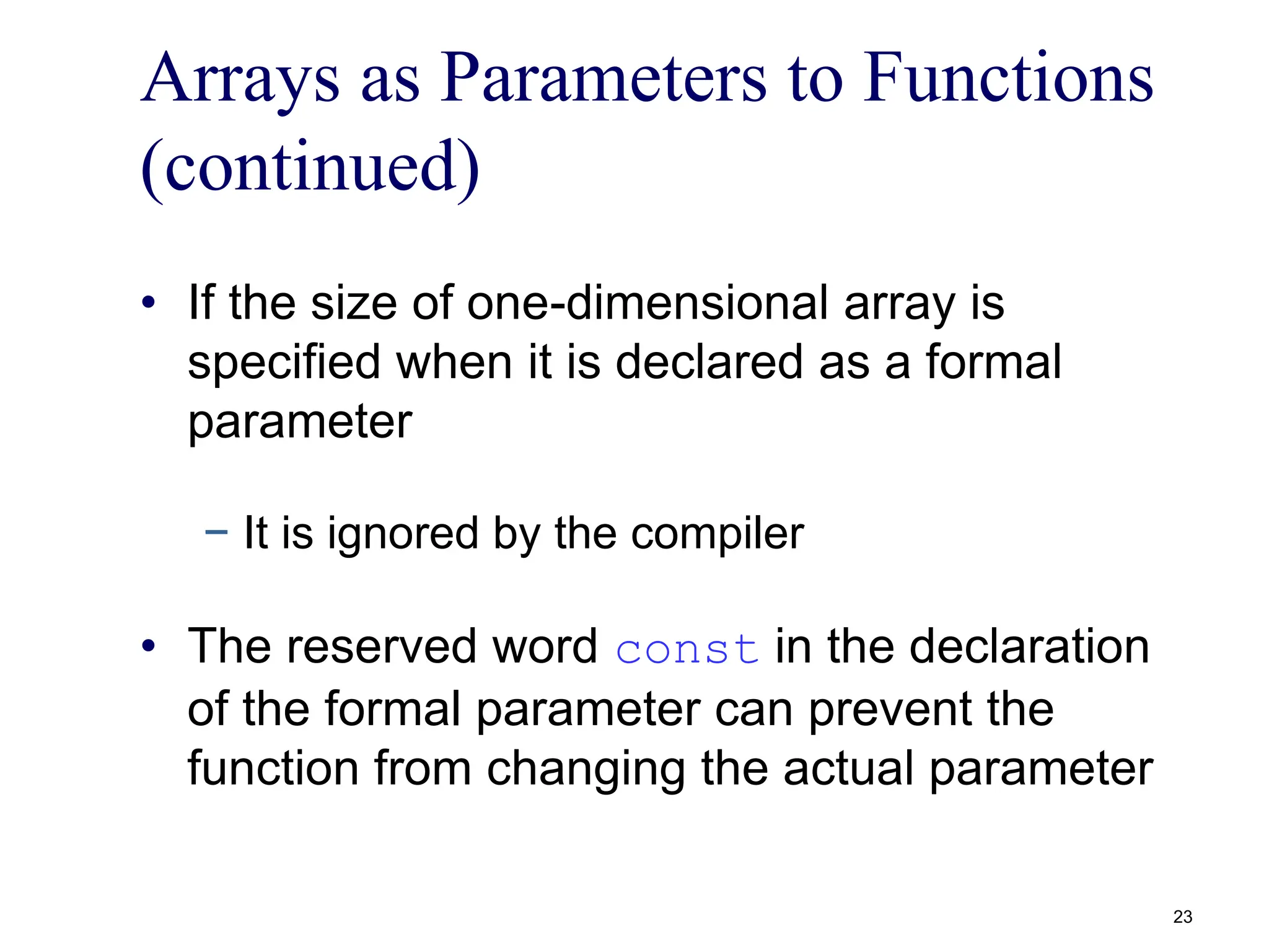 Arrays as Parameters to Functions
(continued)
• If the size of one-dimensional array is
specified when it is declared as a formal
parameter
− It is ignored by the compiler
• The reserved word const in the declaration
of the formal parameter can prevent the
function from changing the actual parameter
23
 