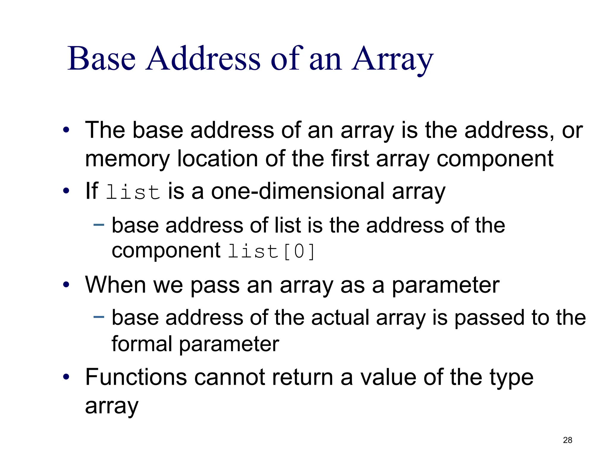Base Address of an Array
• The base address of an array is the address, or
memory location of the first array component
• If list is a one-dimensional array
− base address of list is the address of the
component list[0]
• When we pass an array as a parameter
− base address of the actual array is passed to the
formal parameter
• Functions cannot return a value of the type
array
28
 