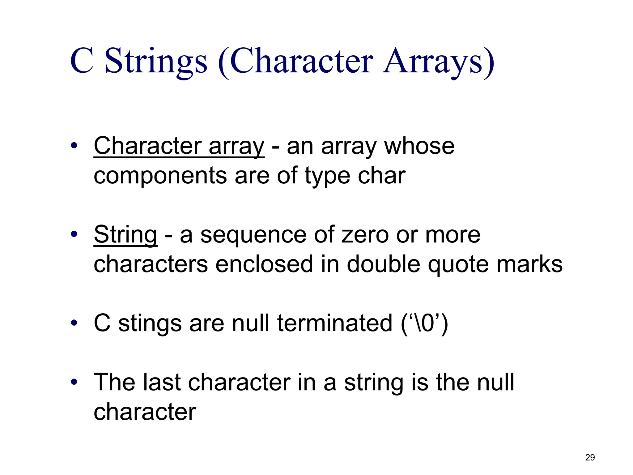 C Strings (Character Arrays)
• Character array - an array whose
components are of type char
• String - a sequence of zero or more
characters enclosed in double quote marks
• C stings are null terminated (‘0’)
• The last character in a string is the null
character
29
 
