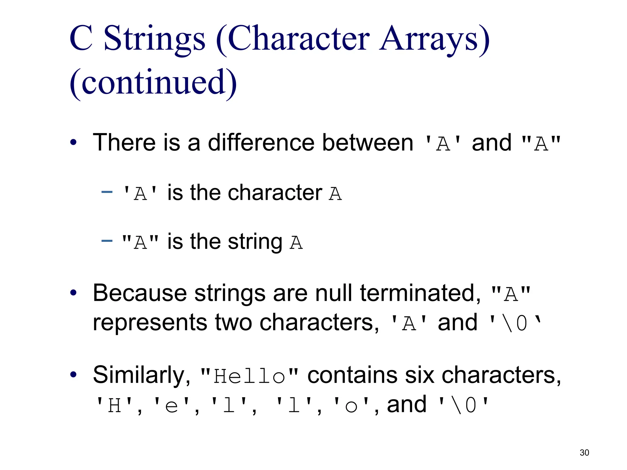 C Strings (Character Arrays)
(continued)
• There is a difference between 'A' and "A"
− 'A' is the character A
− "A" is the string A
• Because strings are null terminated, "A"
represents two characters, 'A' and '0‘
• Similarly, "Hello" contains six characters,
'H', 'e', 'l', 'l', 'o', and '0'
30
 