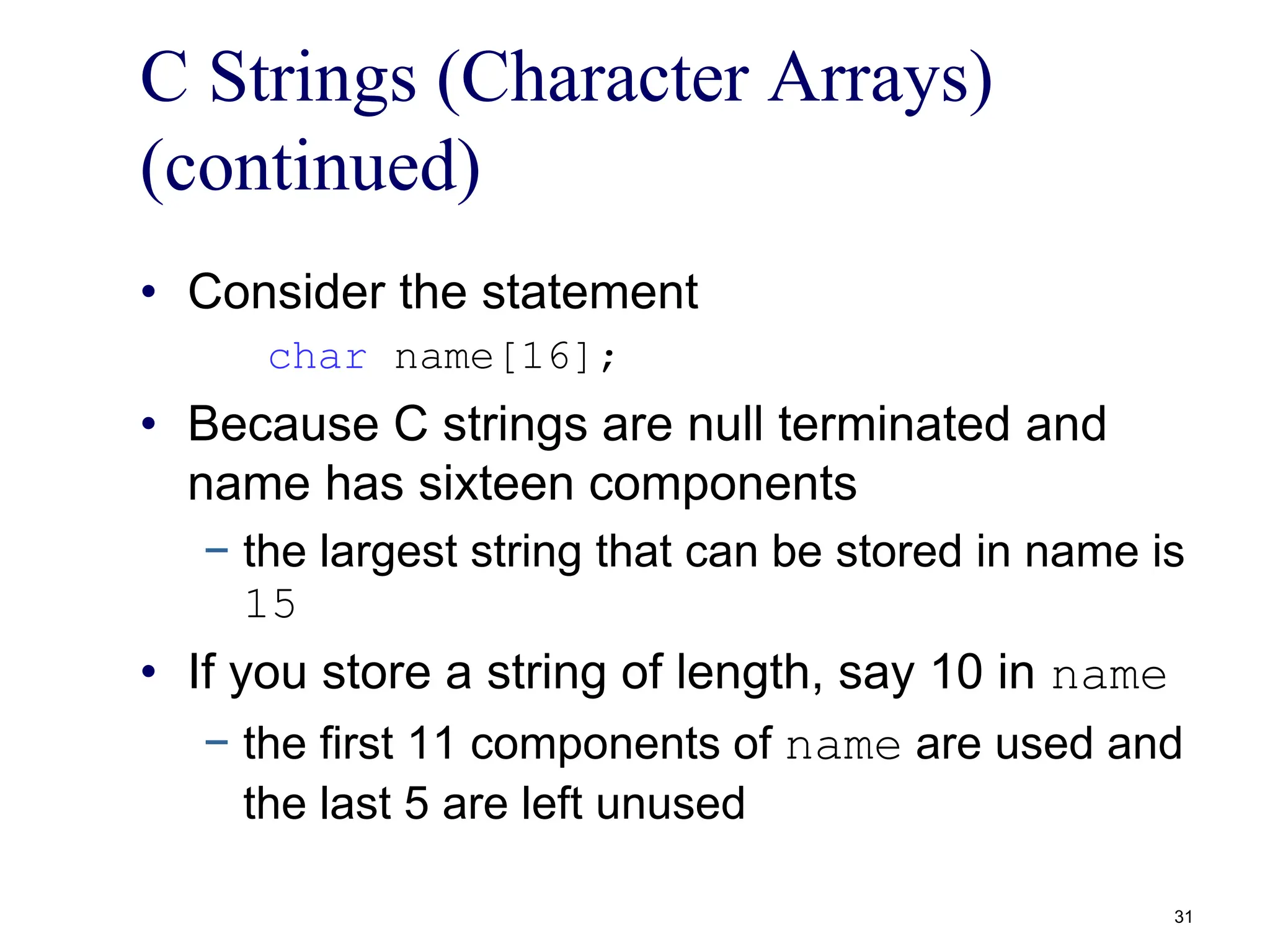 C Strings (Character Arrays)
(continued)
• Consider the statement
char name[16];
• Because C strings are null terminated and
name has sixteen components
− the largest string that can be stored in name is
15
• If you store a string of length, say 10 in name
− the first 11 components of name are used and
the last 5 are left unused
31
 