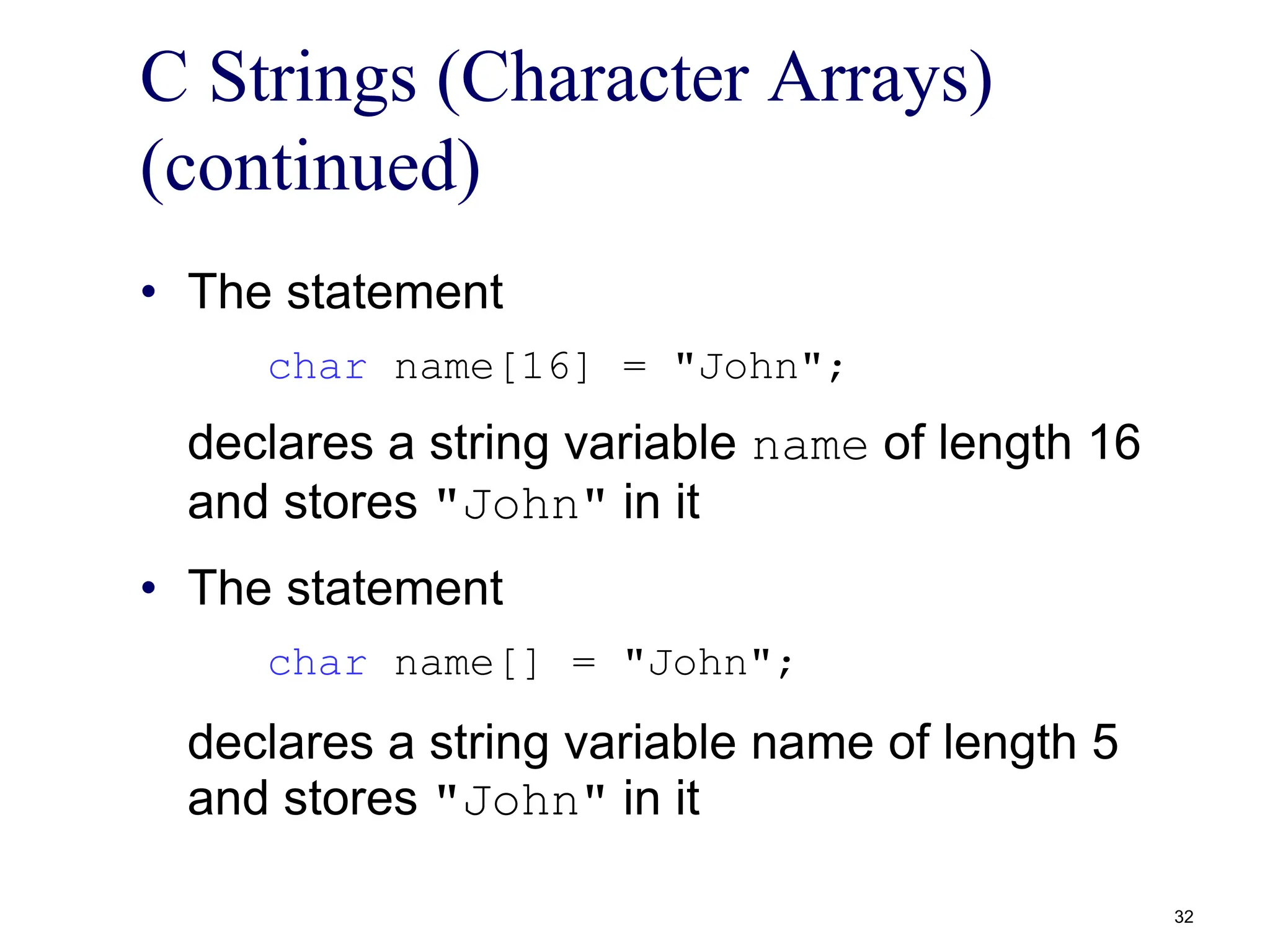 C Strings (Character Arrays)
(continued)
• The statement
char name[16] = "John";
declares a string variable name of length 16
and stores "John" in it
• The statement
char name[] = "John";
declares a string variable name of length 5
and stores "John" in it
32
 