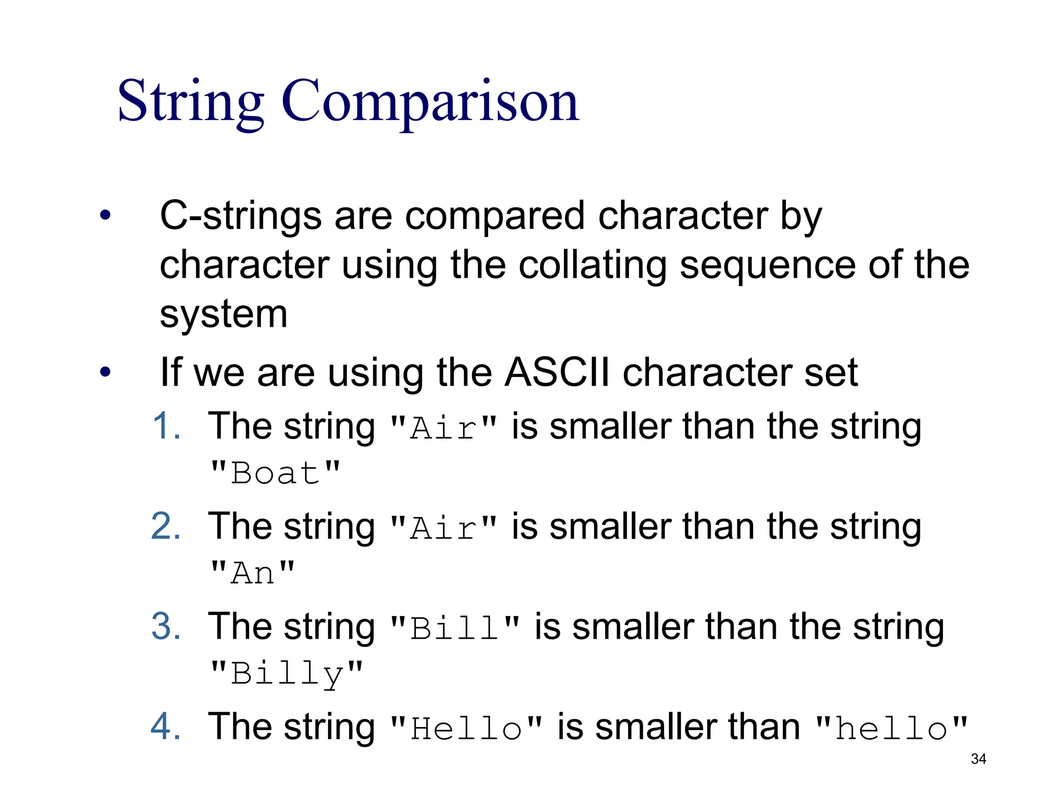 String Comparison
• C-strings are compared character by
character using the collating sequence of the
system
• If we are using the ASCII character set
1. The string "Air" is smaller than the string
"Boat"
2. The string "Air" is smaller than the string
"An"
3. The string "Bill" is smaller than the string
"Billy"
4. The string "Hello" is smaller than "hello"
34
 