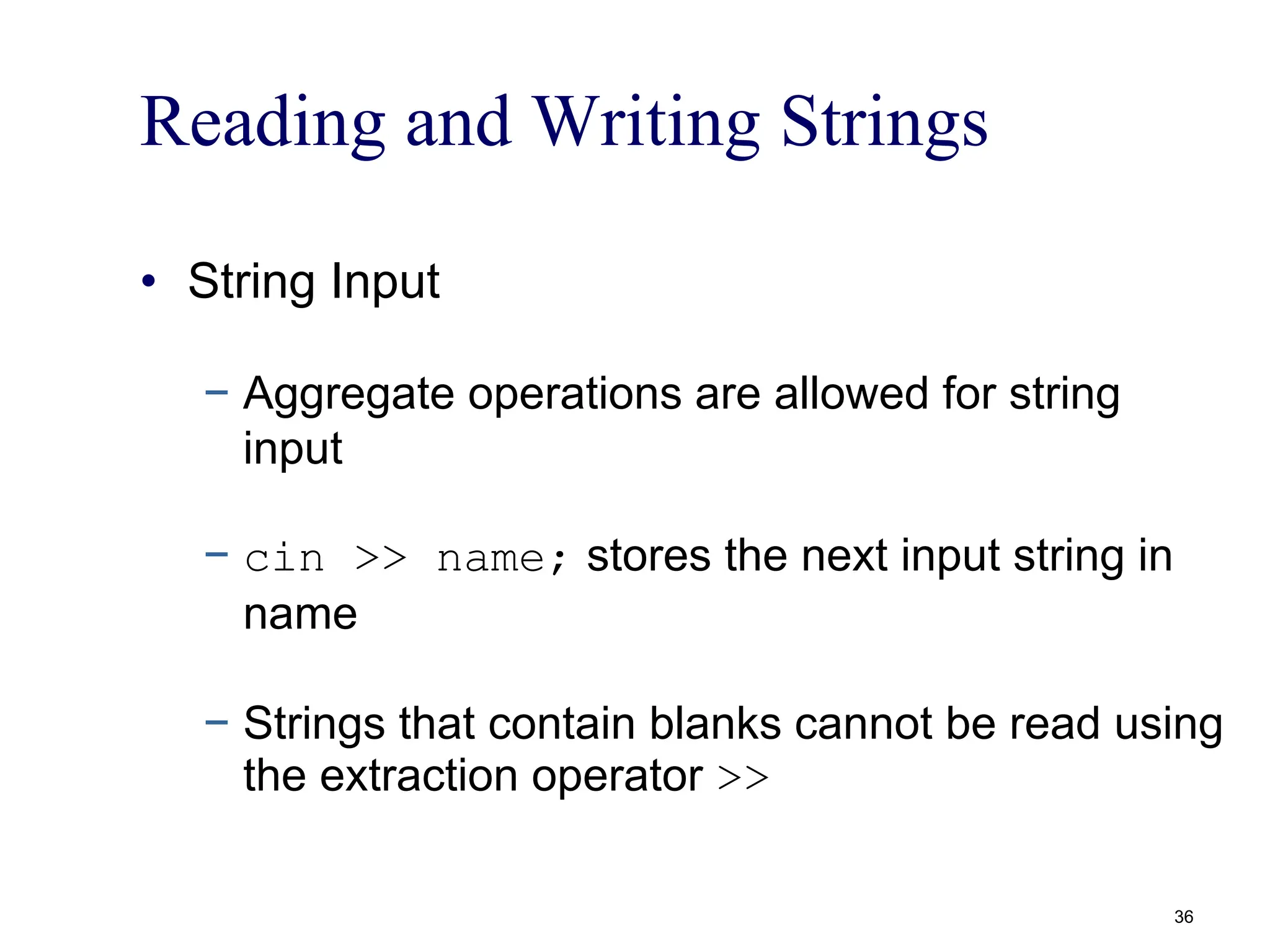 Reading and Writing Strings
• String Input
− Aggregate operations are allowed for string
input
− cin >> name; stores the next input string in
name
− Strings that contain blanks cannot be read using
the extraction operator >>
36
 