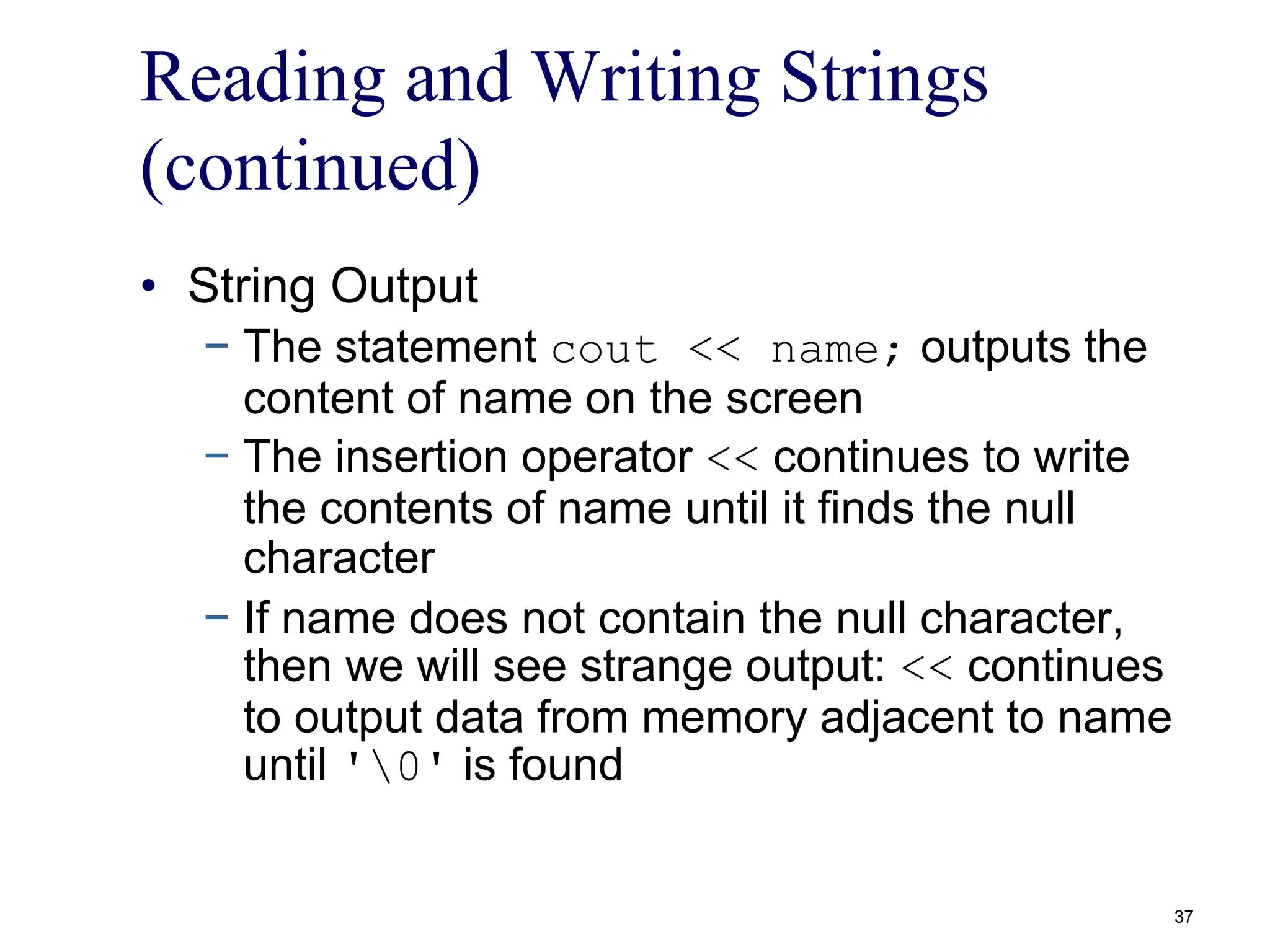 Reading and Writing Strings
(continued)
• String Output
− The statement cout << name; outputs the
content of name on the screen
− The insertion operator << continues to write
the contents of name until it finds the null
character
− If name does not contain the null character,
then we will see strange output: << continues
to output data from memory adjacent to name
until '0' is found
37
 