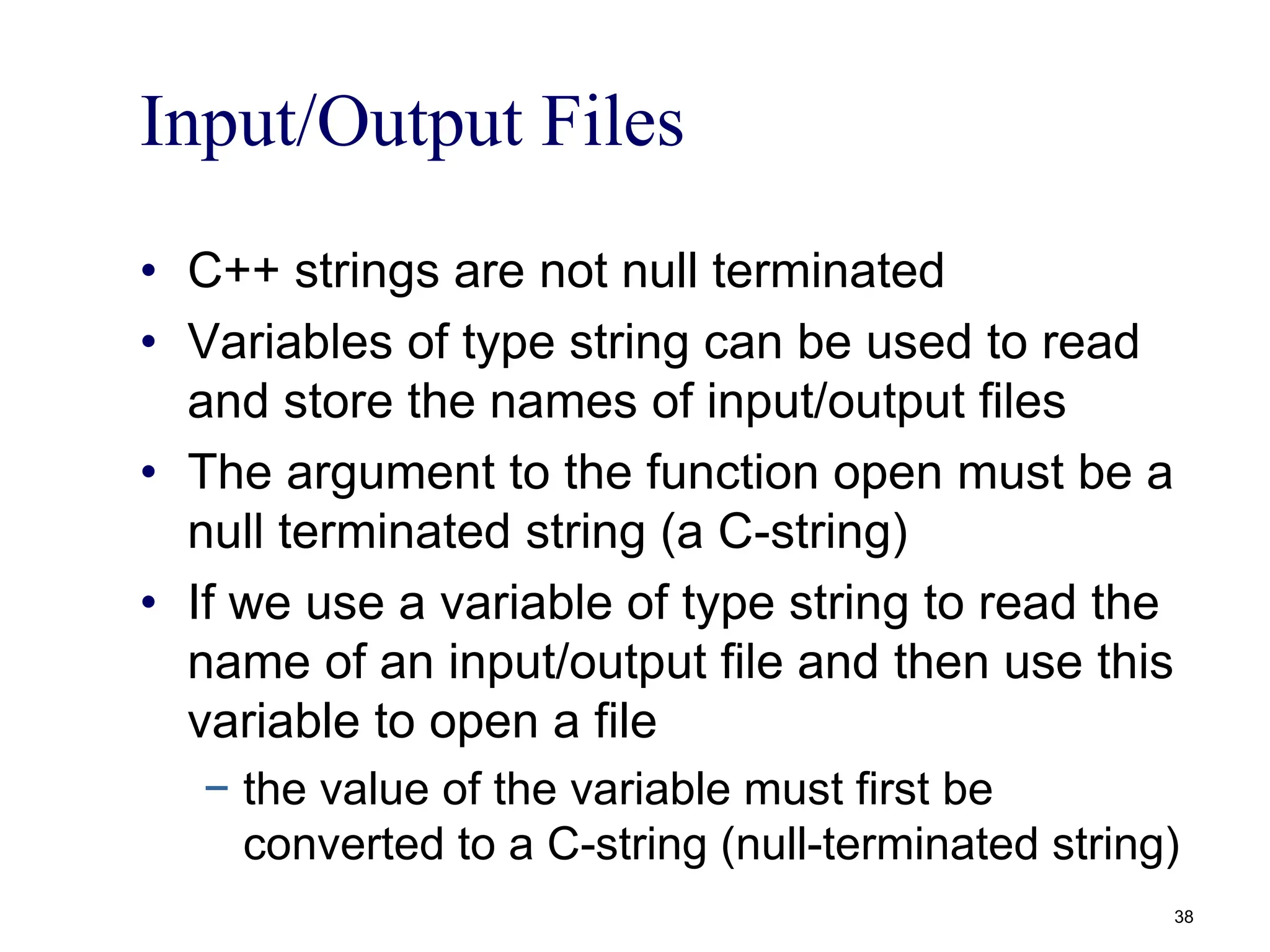 Input/Output Files
• C++ strings are not null terminated
• Variables of type string can be used to read
and store the names of input/output files
• The argument to the function open must be a
null terminated string (a C-string)
• If we use a variable of type string to read the
name of an input/output file and then use this
variable to open a file
− the value of the variable must first be
converted to a C-string (null-terminated string)
38
 