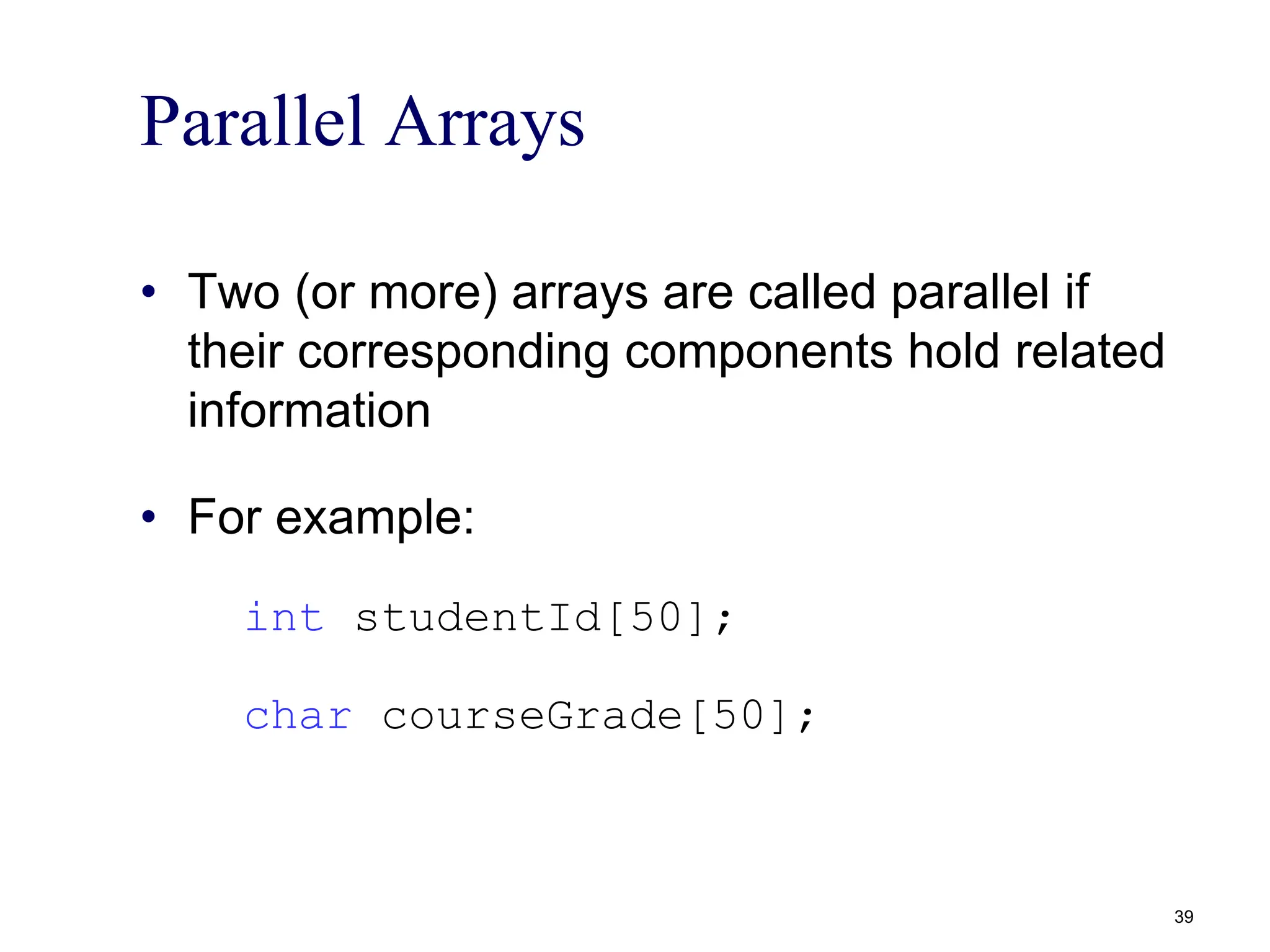 Parallel Arrays
• Two (or more) arrays are called parallel if
their corresponding components hold related
information
• For example:
int studentId[50];
char courseGrade[50];
39
 