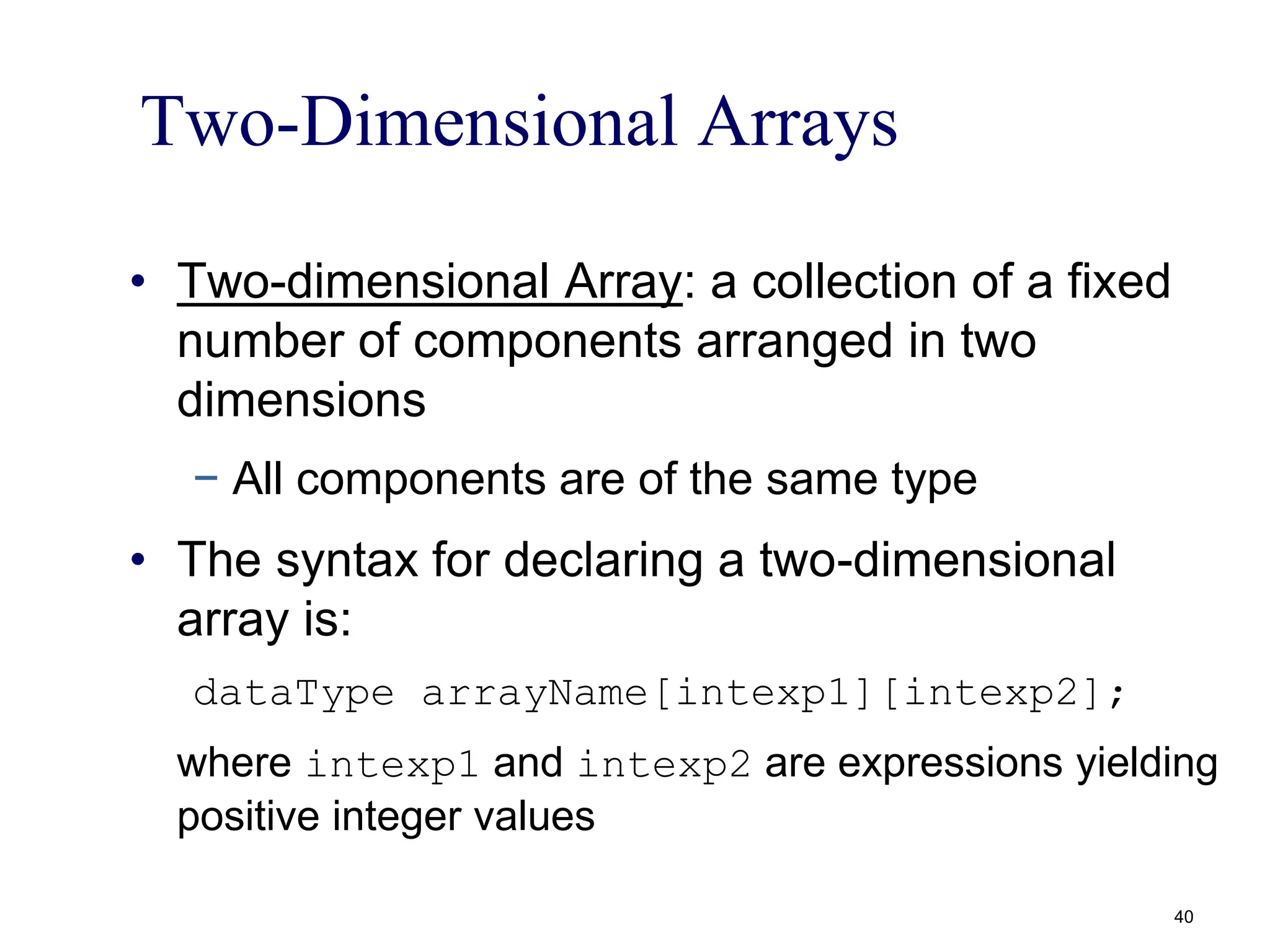 Two-Dimensional Arrays
• Two-dimensional Array: a collection of a fixed
number of components arranged in two
dimensions
− All components are of the same type
• The syntax for declaring a two-dimensional
array is:
dataType arrayName[intexp1][intexp2];
where intexp1 and intexp2 are expressions yielding
positive integer values
40
 