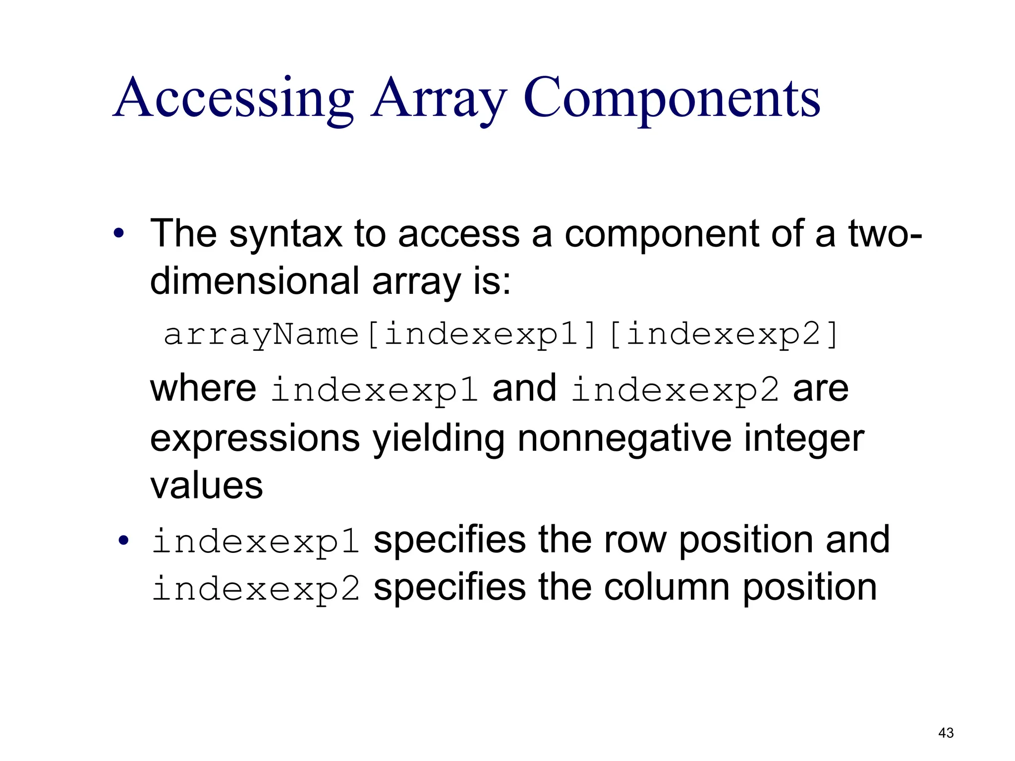 Accessing Array Components
• The syntax to access a component of a two-
dimensional array is:
arrayName[indexexp1][indexexp2]
where indexexp1 and indexexp2 are
expressions yielding nonnegative integer
values
• indexexp1 specifies the row position and
indexexp2 specifies the column position
43
 