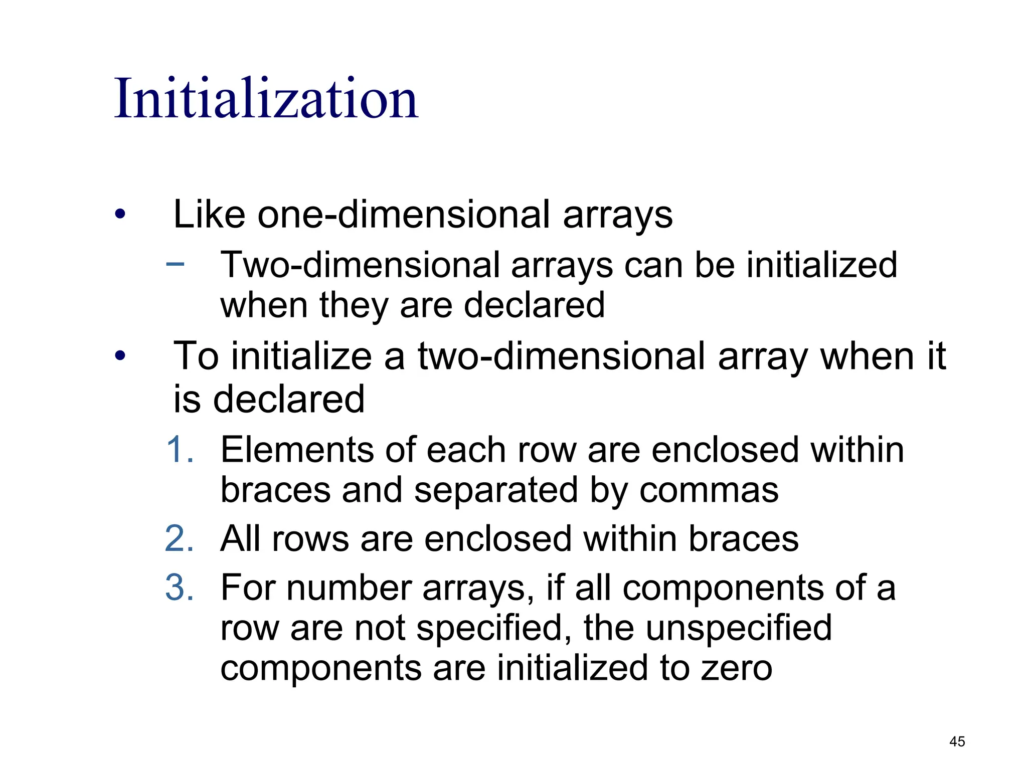 Initialization
• Like one-dimensional arrays
− Two-dimensional arrays can be initialized
when they are declared
• To initialize a two-dimensional array when it
is declared
1. Elements of each row are enclosed within
braces and separated by commas
2. All rows are enclosed within braces
3. For number arrays, if all components of a
row are not specified, the unspecified
components are initialized to zero
45
 
