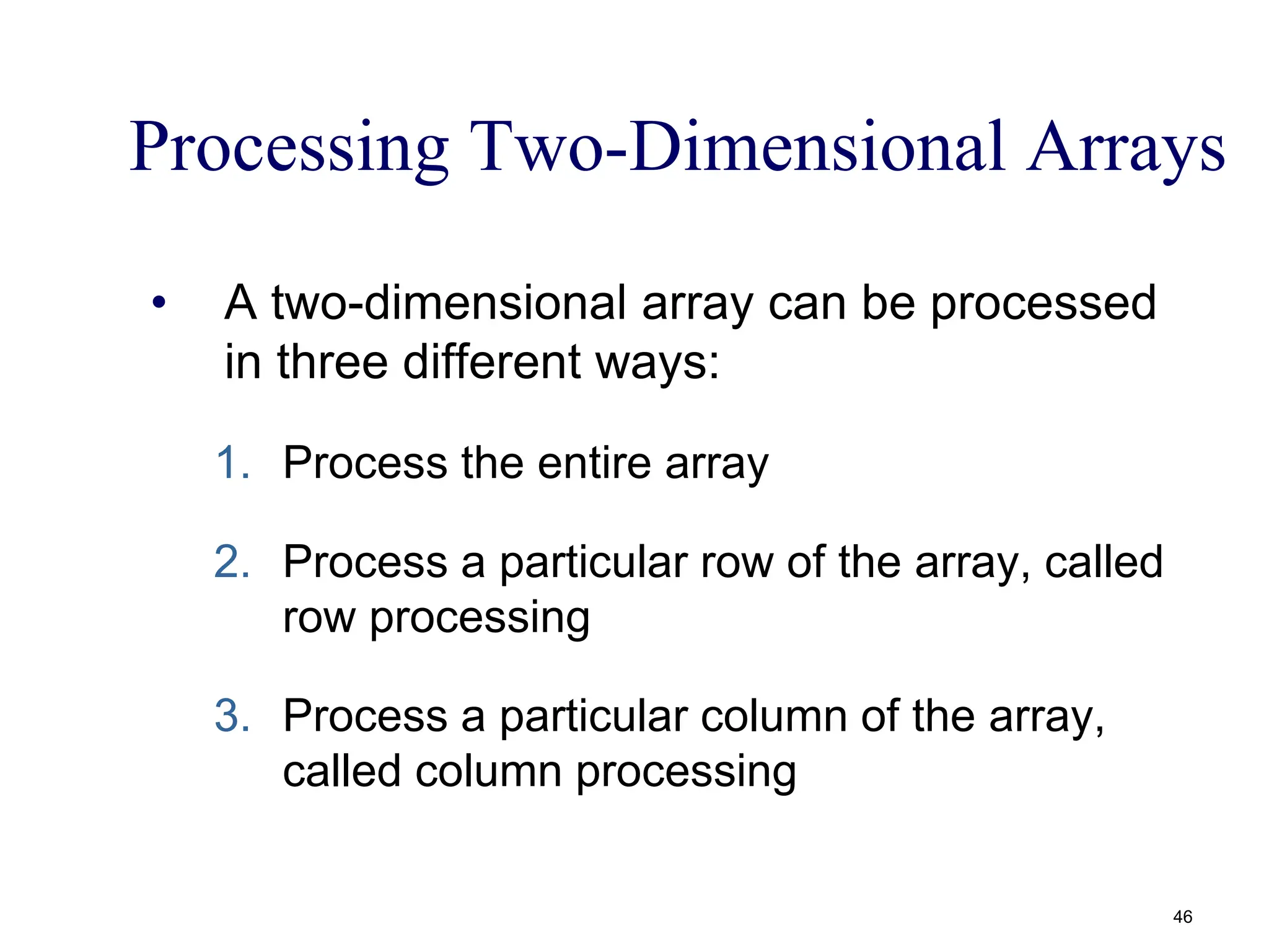 Processing Two-Dimensional Arrays
• A two-dimensional array can be processed
in three different ways:
1. Process the entire array
2. Process a particular row of the array, called
row processing
3. Process a particular column of the array,
called column processing
46
 