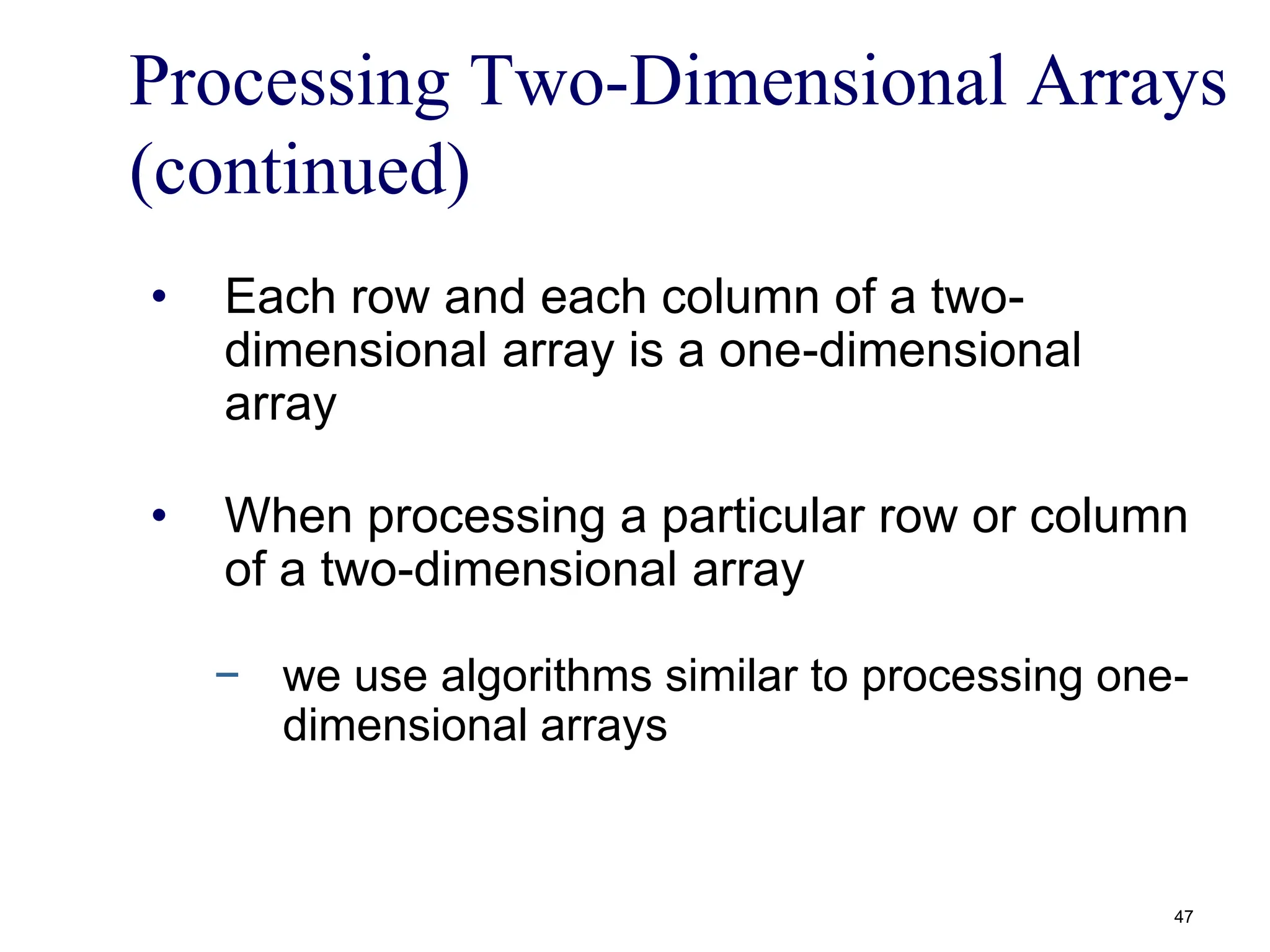 Processing Two-Dimensional Arrays
(continued)
• Each row and each column of a two-
dimensional array is a one-dimensional
array
• When processing a particular row or column
of a two-dimensional array
− we use algorithms similar to processing one-
dimensional arrays
47
 