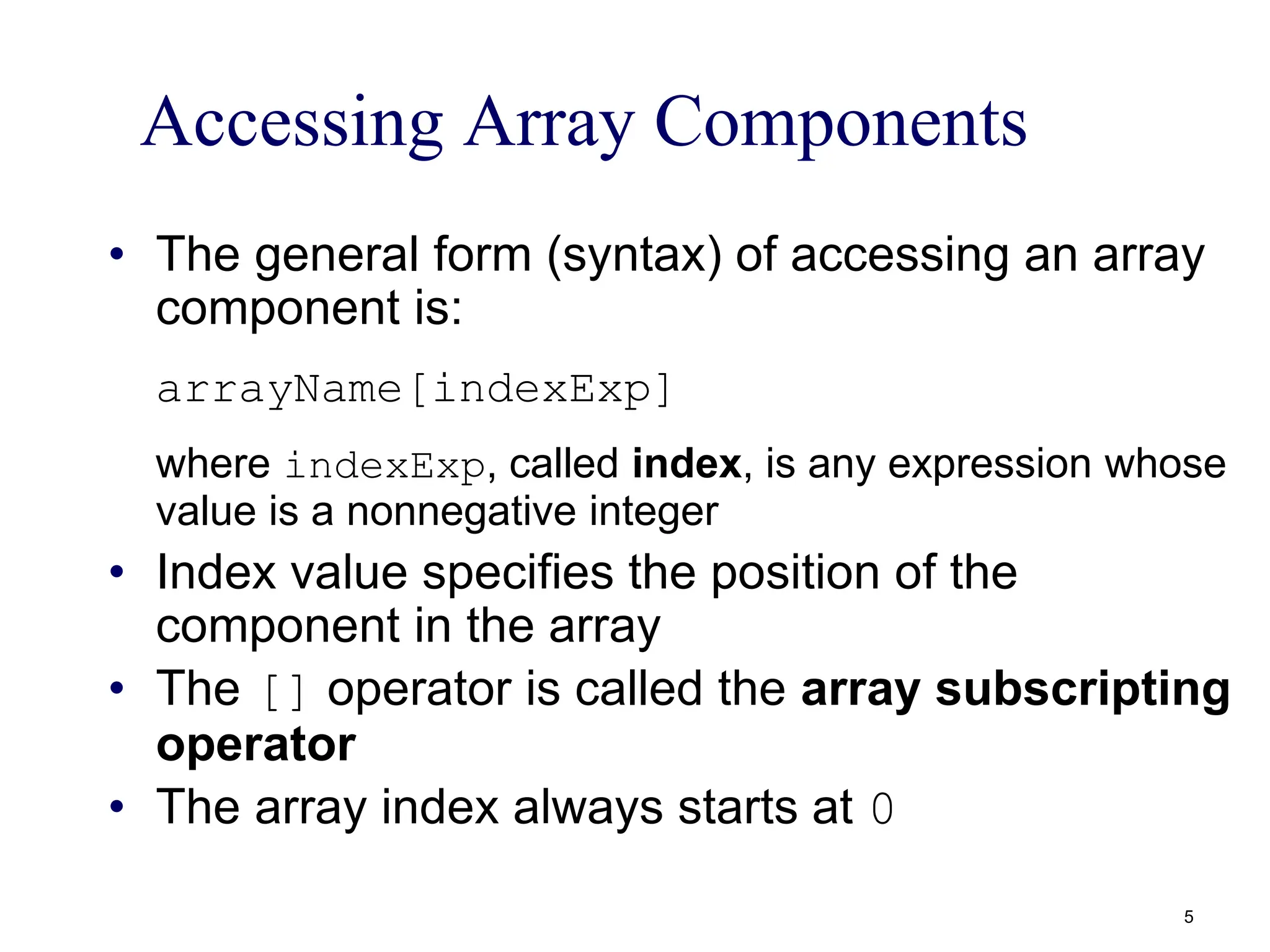 Accessing Array Components
• The general form (syntax) of accessing an array
component is:
arrayName[indexExp]
where indexExp, called index, is any expression whose
value is a nonnegative integer
• Index value specifies the position of the
component in the array
• The [] operator is called the array subscripting
operator
• The array index always starts at 0
5
 