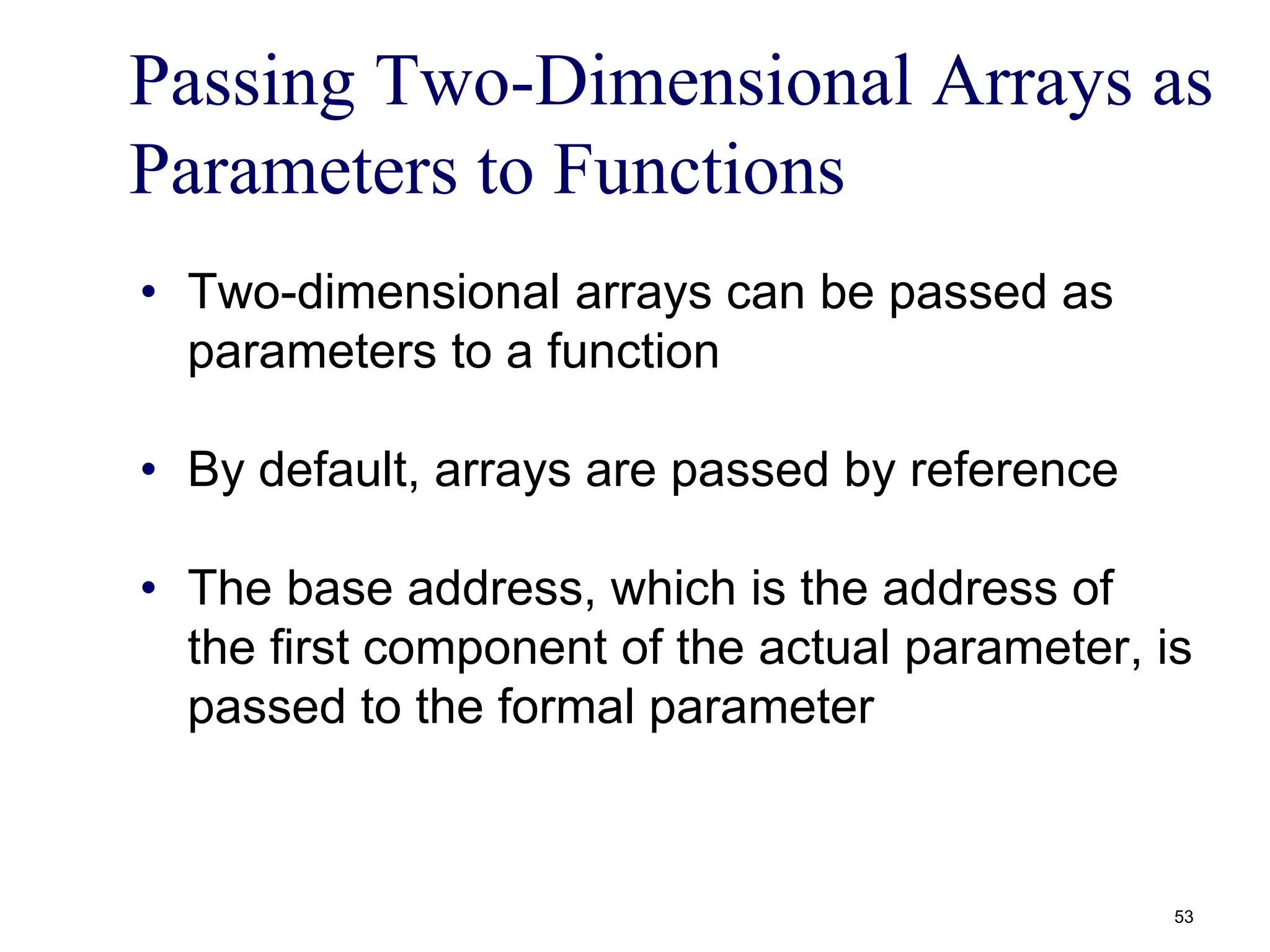 Passing Two-Dimensional Arrays as
Parameters to Functions
• Two-dimensional arrays can be passed as
parameters to a function
• By default, arrays are passed by reference
• The base address, which is the address of
the first component of the actual parameter, is
passed to the formal parameter
53
 