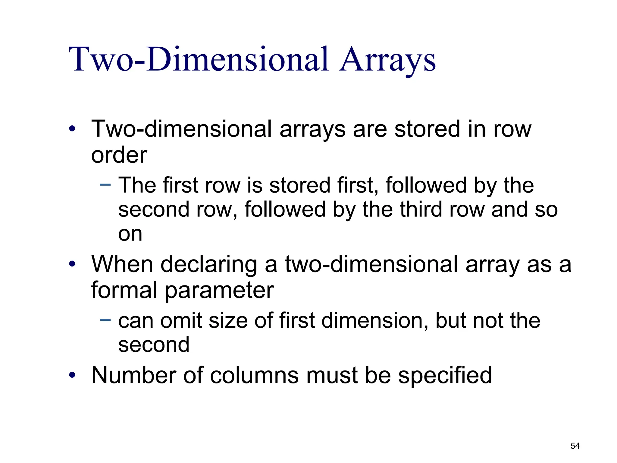 Two-Dimensional Arrays
• Two-dimensional arrays are stored in row
order
− The first row is stored first, followed by the
second row, followed by the third row and so
on
• When declaring a two-dimensional array as a
formal parameter
− can omit size of first dimension, but not the
second
• Number of columns must be specified
54
 