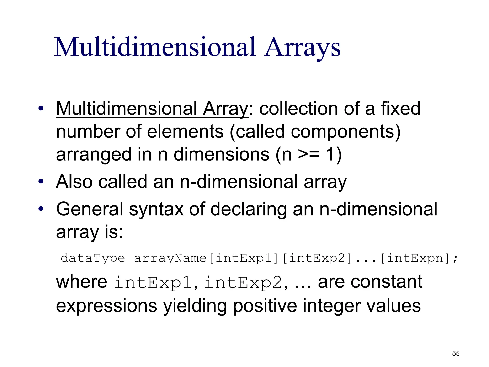 Multidimensional Arrays
• Multidimensional Array: collection of a fixed
number of elements (called components)
arranged in n dimensions (n >= 1)
• Also called an n-dimensional array
• General syntax of declaring an n-dimensional
array is:
dataType arrayName[intExp1][intExp2]...[intExpn];
where intExp1, intExp2, … are constant
expressions yielding positive integer values
55
 