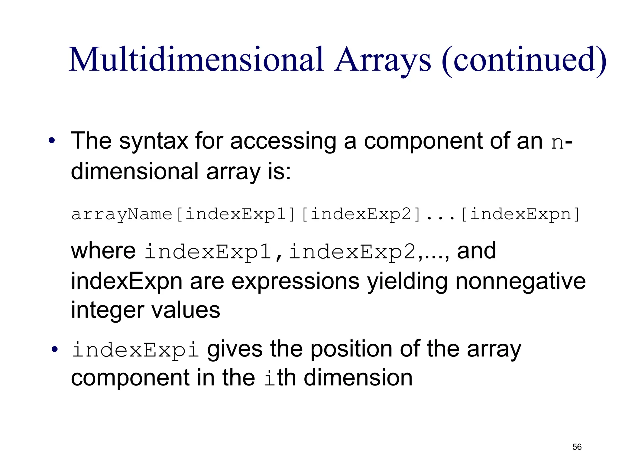 Multidimensional Arrays (continued)
• The syntax for accessing a component of an n-
dimensional array is:
arrayName[indexExp1][indexExp2]...[indexExpn]
where indexExp1,indexExp2,..., and
indexExpn are expressions yielding nonnegative
integer values
• indexExpi gives the position of the array
component in the ith dimension
56
 