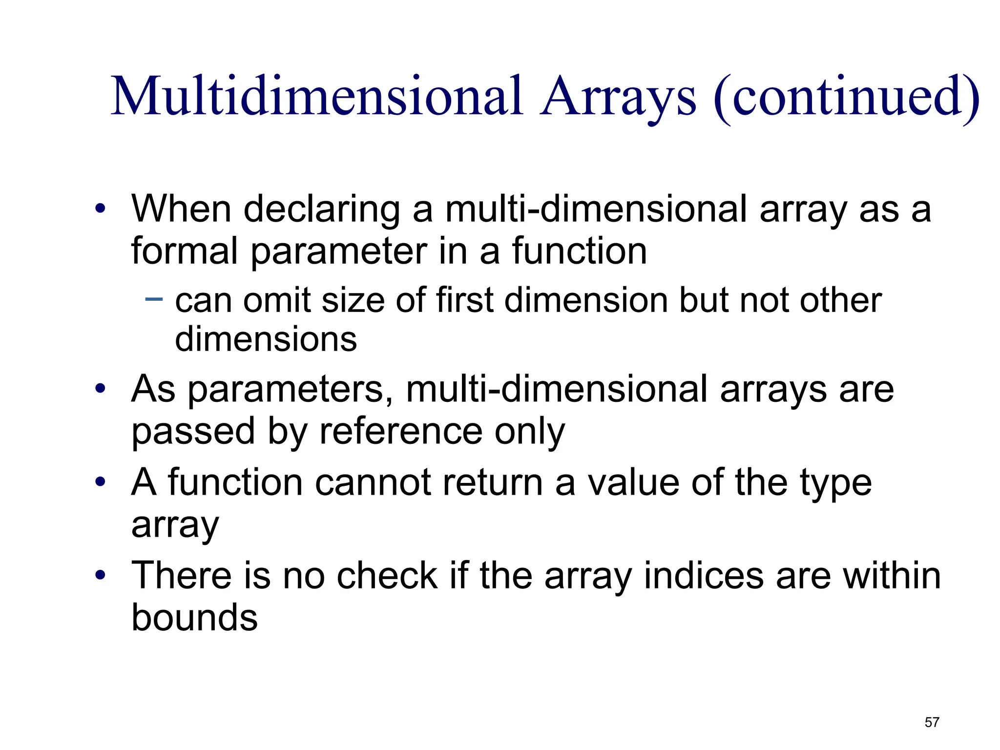 Multidimensional Arrays (continued)
• When declaring a multi-dimensional array as a
formal parameter in a function
− can omit size of first dimension but not other
dimensions
• As parameters, multi-dimensional arrays are
passed by reference only
• A function cannot return a value of the type
array
• There is no check if the array indices are within
bounds
57
 