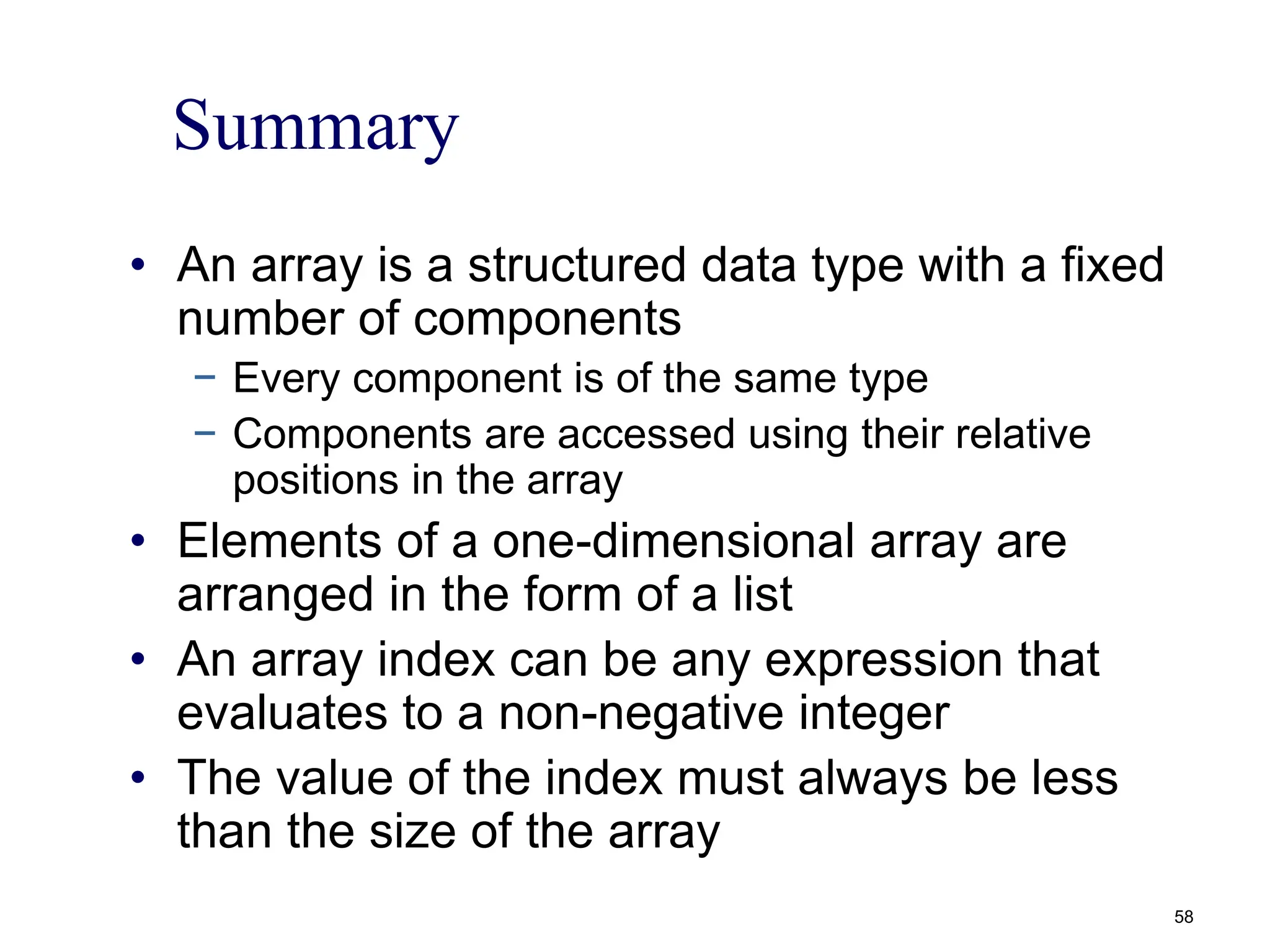 Summary
• An array is a structured data type with a fixed
number of components
− Every component is of the same type
− Components are accessed using their relative
positions in the array
• Elements of a one-dimensional array are
arranged in the form of a list
• An array index can be any expression that
evaluates to a non-negative integer
• The value of the index must always be less
than the size of the array
58
 