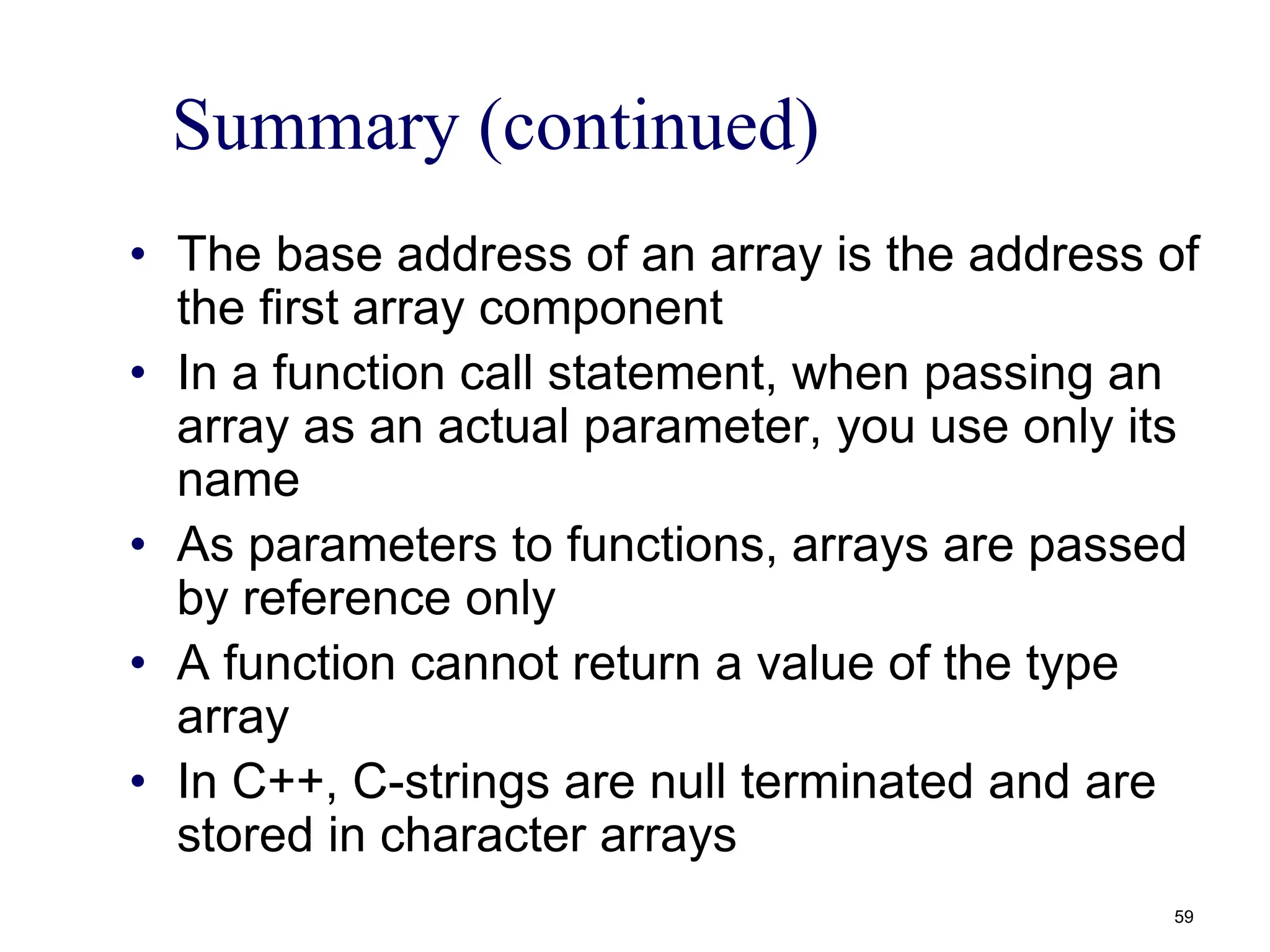 Summary (continued)
• The base address of an array is the address of
the first array component
• In a function call statement, when passing an
array as an actual parameter, you use only its
name
• As parameters to functions, arrays are passed
by reference only
• A function cannot return a value of the type
array
• In C++, C-strings are null terminated and are
stored in character arrays
59
 