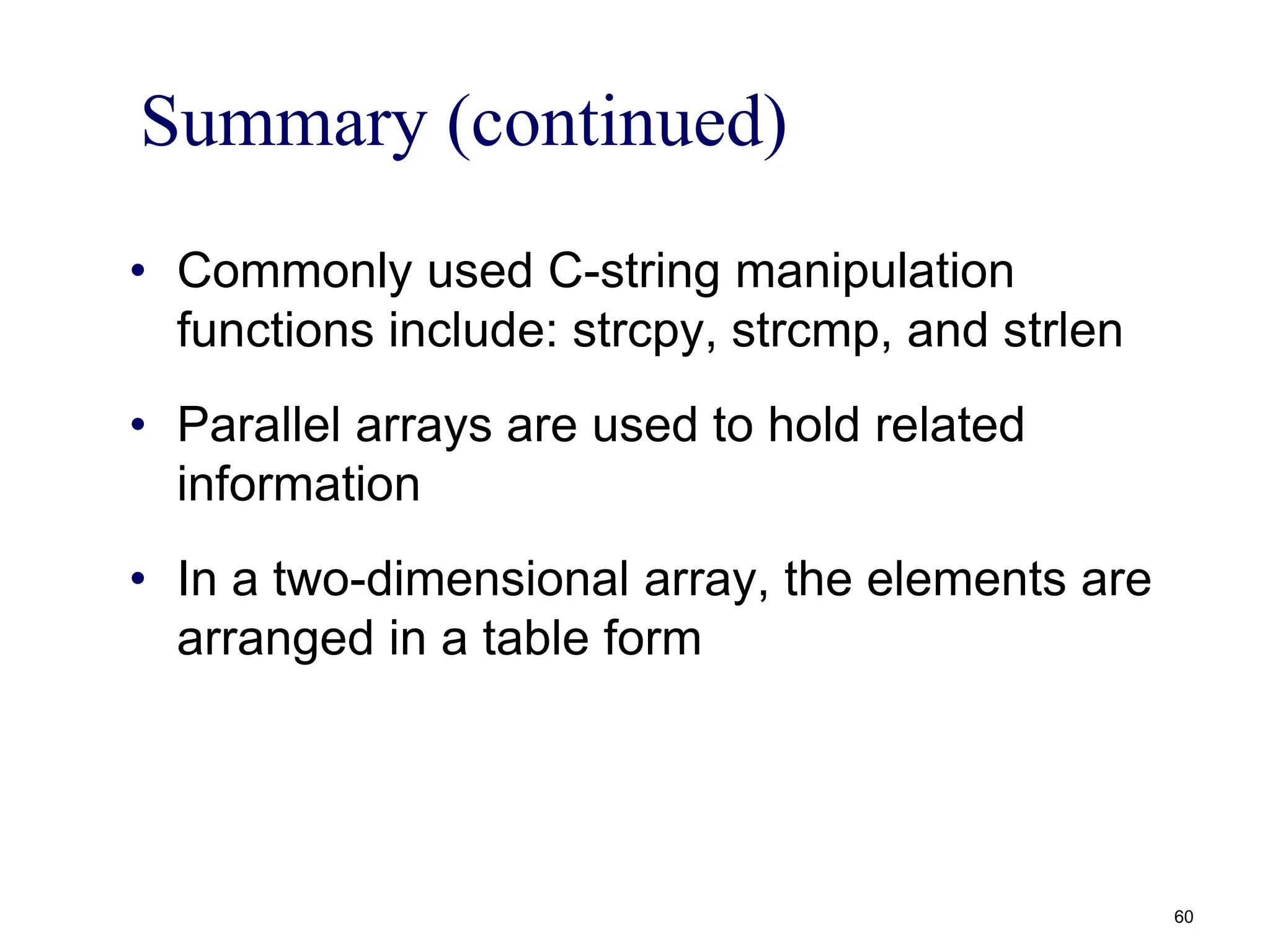 Summary (continued)
• Commonly used C-string manipulation
functions include: strcpy, strcmp, and strlen
• Parallel arrays are used to hold related
information
• In a two-dimensional array, the elements are
arranged in a table form
60
 