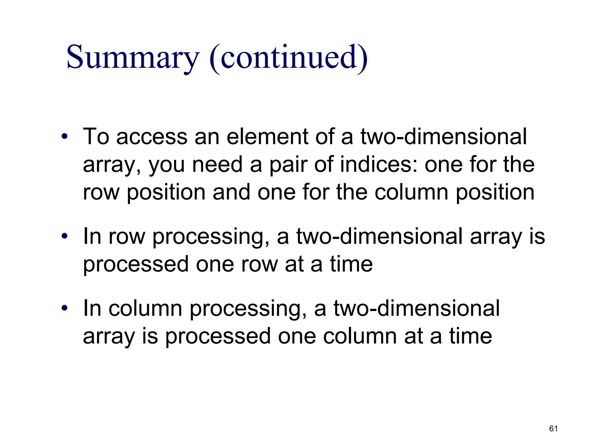 Summary (continued)
• To access an element of a two-dimensional
array, you need a pair of indices: one for the
row position and one for the column position
• In row processing, a two-dimensional array is
processed one row at a time
• In column processing, a two-dimensional
array is processed one column at a time
61
 