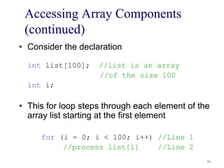 Accessing Array Components
(continued)
• Consider the declaration
int list[100]; //list is an array
//of the size 100
int i;
• This for loop steps through each element of the
array list starting at the first element
for (i = 0; i < 100; i++) //Line 1
//process list[i] //Line 2
11
 