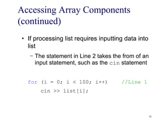 Accessing Array Components
(continued)
• If processing list requires inputting data into
list
− The statement in Line 2 takes the from of an
input statement, such as the cin statement
for (i = 0; i < 100; i++) //Line 1
cin >> list[i];
12
 