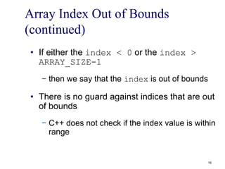 Array Index Out of Bounds
(continued)
• If either the index < 0 or the index >
ARRAY_SIZE-1
− then we say that the index is out of bounds
• There is no guard against indices that are out
of bounds
− C++ does not check if the index value is within
range
16
 