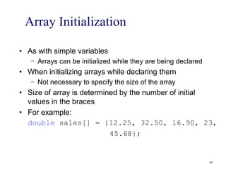 Array Initialization
• As with simple variables
− Arrays can be initialized while they are being declared
• When initializing arrays while declaring them
− Not necessary to specify the size of the array
• Size of array is determined by the number of initial
values in the braces
• For example:
double sales[] = {12.25, 32.50, 16.90, 23,
45.68};
17
 