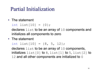Partial Initialization
• The statement
int list[10] = {0};
declares list to be an array of 10 components and
initializes all components to zero
• The statement
int list[10] = {8, 5, 12};
declares list to be an array of 10 components,
initializes list[0] to 8, list[1] to 5, list[2] to
12 and all other components are initialized to 0
18
 