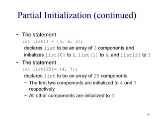 Partial Initialization (continued)
• The statement
int list[] = {5, 6, 3};
declares list to be an array of 3 components and
initializes list[0] to 5, list[1] to 6, and list[2] to 3
• The statement
int list[25]= {4, 7};
declares list to be an array of 25 components
− The first two components are initialized to 4 and 7
respectively
− All other components are initialized to 0
19
 