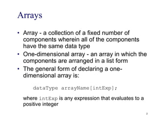 Arrays
• Array - a collection of a fixed number of
components wherein all of the components
have the same data type
• One-dimensional array - an array in which the
components are arranged in a list form
• The general form of declaring a one-
dimensional array is:
dataType arrayName[intExp];
where intExp is any expression that evaluates to a
positive integer
2
 