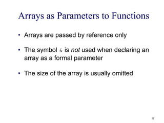 Arrays as Parameters to Functions
• Arrays are passed by reference only
• The symbol & is not used when declaring an
array as a formal parameter
• The size of the array is usually omitted
22
 