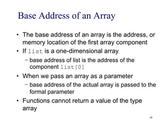 Base Address of an Array
• The base address of an array is the address, or
memory location of the first array component
• If list is a one-dimensional array
− base address of list is the address of the
component list[0]
• When we pass an array as a parameter
− base address of the actual array is passed to the
formal parameter
• Functions cannot return a value of the type
array
28
 