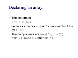 Declaring an array
• The statement
int num[5];
declares an array num of 5 components of the
type int
• The components are num[0], num[1],
num[2], num[3], and num[4]
3
 