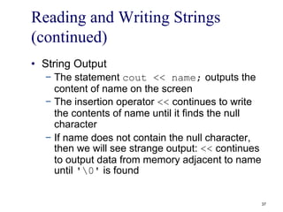 Reading and Writing Strings
(continued)
• String Output
− The statement cout << name; outputs the
content of name on the screen
− The insertion operator << continues to write
the contents of name until it finds the null
character
− If name does not contain the null character,
then we will see strange output: << continues
to output data from memory adjacent to name
until '0' is found
37
 