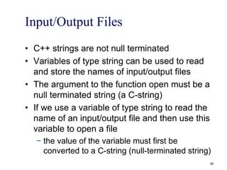 Input/Output Files
• C++ strings are not null terminated
• Variables of type string can be used to read
and store the names of input/output files
• The argument to the function open must be a
null terminated string (a C-string)
• If we use a variable of type string to read the
name of an input/output file and then use this
variable to open a file
− the value of the variable must first be
converted to a C-string (null-terminated string)
38
 