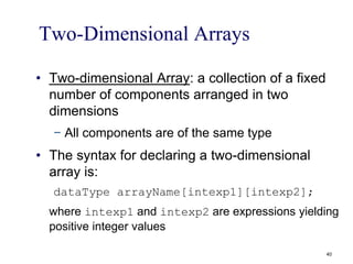 Two-Dimensional Arrays
• Two-dimensional Array: a collection of a fixed
number of components arranged in two
dimensions
− All components are of the same type
• The syntax for declaring a two-dimensional
array is:
dataType arrayName[intexp1][intexp2];
where intexp1 and intexp2 are expressions yielding
positive integer values
40
 