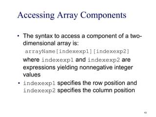 Accessing Array Components
• The syntax to access a component of a two-
dimensional array is:
arrayName[indexexp1][indexexp2]
where indexexp1 and indexexp2 are
expressions yielding nonnegative integer
values
• indexexp1 specifies the row position and
indexexp2 specifies the column position
43
 