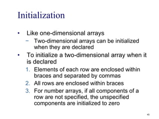 Initialization
• Like one-dimensional arrays
− Two-dimensional arrays can be initialized
when they are declared
• To initialize a two-dimensional array when it
is declared
1. Elements of each row are enclosed within
braces and separated by commas
2. All rows are enclosed within braces
3. For number arrays, if all components of a
row are not specified, the unspecified
components are initialized to zero
45
 