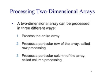 Processing Two-Dimensional Arrays
• A two-dimensional array can be processed
in three different ways:
1. Process the entire array
2. Process a particular row of the array, called
row processing
3. Process a particular column of the array,
called column processing
46
 