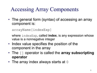 Accessing Array Components
• The general form (syntax) of accessing an array
component is:
arrayName[indexExp]
where indexExp, called index, is any expression whose
value is a nonnegative integer
• Index value specifies the position of the
component in the array
• The [] operator is called the array subscripting
operator
• The array index always starts at 0
5
 