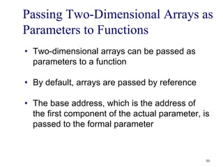 Passing Two-Dimensional Arrays as
Parameters to Functions
• Two-dimensional arrays can be passed as
parameters to a function
• By default, arrays are passed by reference
• The base address, which is the address of
the first component of the actual parameter, is
passed to the formal parameter
53
 