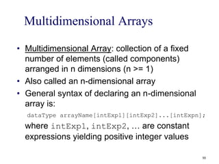 Multidimensional Arrays
• Multidimensional Array: collection of a fixed
number of elements (called components)
arranged in n dimensions (n >= 1)
• Also called an n-dimensional array
• General syntax of declaring an n-dimensional
array is:
dataType arrayName[intExp1][intExp2]...[intExpn];
where intExp1, intExp2, … are constant
expressions yielding positive integer values
55
 