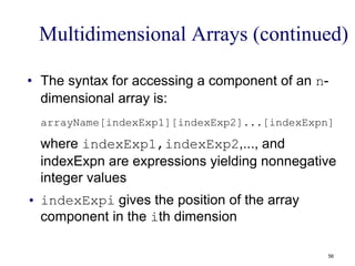 Multidimensional Arrays (continued)
• The syntax for accessing a component of an n-
dimensional array is:
arrayName[indexExp1][indexExp2]...[indexExpn]
where indexExp1,indexExp2,..., and
indexExpn are expressions yielding nonnegative
integer values
• indexExpi gives the position of the array
component in the ith dimension
56
 