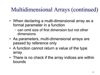 Multidimensional Arrays (continued)
• When declaring a multi-dimensional array as a
formal parameter in a function
− can omit size of first dimension but not other
dimensions
• As parameters, multi-dimensional arrays are
passed by reference only
• A function cannot return a value of the type
array
• There is no check if the array indices are within
bounds
57
 