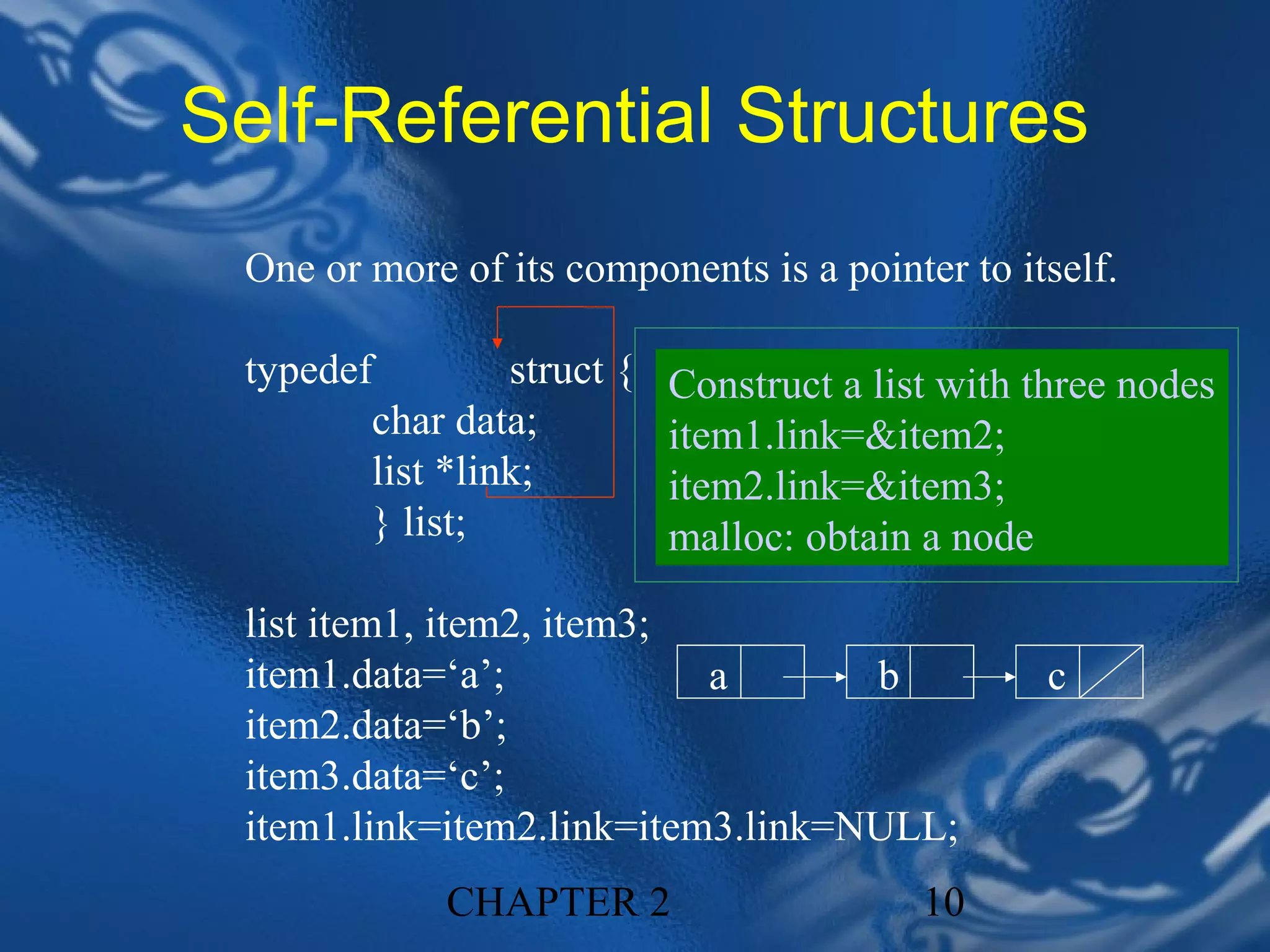 Self-Referential Structures
 One or more of its components is a pointer to itself.

 typedef         struct {   Construct a list with three nodes
        char data;          item1.link=&item2;
        list *link;         item2.link=&item3;
        } list;             malloc: obtain a node

 list item1, item2, item3;
 item1.data=‘a’;           a       b              c
 item2.data=‘b’;
 item3.data=‘c’;
 item1.link=item2.link=item3.link=NULL;
             CHAPTER 2                     10
 